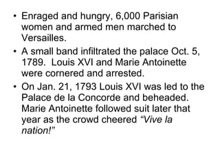 Enraged and hungry, 6,000 Parisian women and armed men marched to Versailles. A small band infiltrated the palace Oct. 5, 1789.  Louis XVI and Marie Antoinette were cornered and arrested. On Jan. 21, 1793 Louis XVI was led to the Palace de la Concorde and beheaded.  Marie Antoinette followed suit later that year as the crowd cheered  “Vive la nation!” 