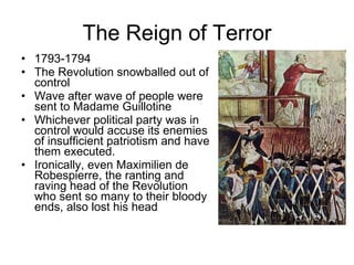 The Reign of Terror 1793-1794 The Revolution snowballed out of control Wave after wave of people were sent to Madame Guillotine Whichever political party was in control would accuse its enemies of insufficient patriotism and have them executed. Ironically, even Maximilien de Robespierre, the ranting and raving head of the Revolution who sent so many to their bloody ends, also lost his head 