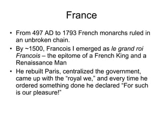France From 497 AD to 1793 French monarchs ruled in an unbroken chain. By ~1500, Francois I emerged as  le grand roi Francois  – the epitome of a French King and a Renaissance Man He rebuilt Paris, centralized the government, came up with the “royal we,” and every time he ordered something done he declared “For such is our pleasure!” 