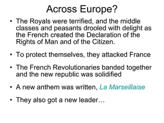Across Europe? The Royals were terrified, and the middle classes and peasants drooled with delight as the French created the Declaration of the Rights of Man and of the Citizen. To protect themselves, they attacked France The French Revolutionaries banded together and the new republic was solidified A new anthem was written,  La Marseillaise They also got a new leader… 