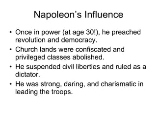 Napoleon’s Influence Once in power (at age 30!), he preached revolution and democracy. Church lands were confiscated and privileged classes abolished. He suspended civil liberties and ruled as a dictator. He was strong, daring, and charismatic in leading the troops. 