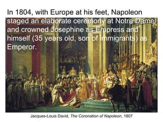 Jacques-Louis David,  The Coronation of Napoleon , 1807 In 1804, with Europe at his feet, Napoleon  staged an elaborate ceremony at Notre Dame and crowned Josephine as Empress and himself (35 years old, son of immigrants) as Emperor. 