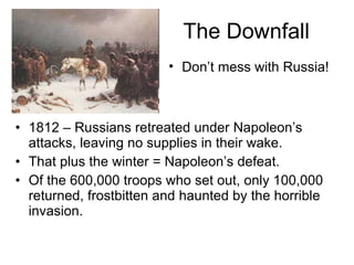 The Downfall 1812 – Russians retreated under Napoleon’s attacks, leaving no supplies in their wake. That plus the winter = Napoleon’s defeat. Of the 600,000 troops who set out, only 100,000 returned, frostbitten and haunted by the horrible invasion. Don’t mess with Russia! 