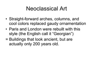 Neoclassical Art Straight-forward arches, columns, and cool colors replaced gaudy ornamentation Paris and London were rebuilt with this style (the English call it “Georgian”) = Buildings that look ancient, but are actually only 200 years old. 