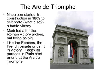 The Arc de Triomphe Napoleon started its construction in 1809 to celebrate (what else?) a battle victory Modeled after the Roman victory arches, but twice as big Like the Romans, the French parade under it in victory.  Today all parades in Paris start or end at the Arc de Triomphe 