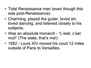 Total Renaissance man (even though this was post-Renaissance) Charming, played the guitar, loved art, loved dancing, and listened closely to his subjects. Was an absolute monarch - “L’etat, c’est moi!” (The state, that’s me!) 1682 - Louis XIV moved his court 12 miles outside of Paris to Versailles. 