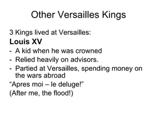 Other Versailles Kings 3 Kings lived at Versailles: Louis XV  A kid when he was crowned Relied heavily on advisors. Partied at Versailles, spending money on the wars abroad “ Apres moi – le deluge!”  (After me, the flood!) 