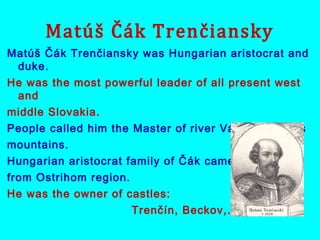 Matúš Čák Trenčiansky
Matúš Čák Trenčiansky was Hungarian aristocrat and
duke.
He was the most powerful leader of all present west
and
middle Slovakia.
People called him the Master of river Váh and Tatras
mountains.
Hungarian aristocrat family of Čák came
from Ostrihom region.
He was the owner of castles:
Trenčín, Beckov,...
 