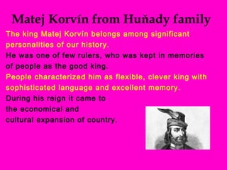 Matej Korvín from Huňady family
The king Matej Korvín belongs among significant
personalities of our history.
He was one of few rulers, who was kept in memories
of people as the good king.
People characterized him as flexible, clever king with
sophisticated language and excellent memory.
During his reign it came to
the economical and
cultural expansion of country.
 