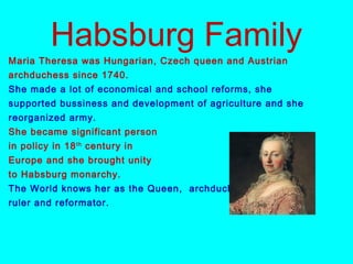 Habsburg Family
Maria Theresa was Hungarian, Czech queen and Austrian
archduchess since 1740.
She made a lot of economical and school reforms, she
supported bussiness and development of agriculture and she
reorganized army.
She became significant person
in policy in 18th
century in
Europe and she brought unity
to Habsburg monarchy.
The World knows her as the Queen, archduchess, clever
ruler and reformator.
 