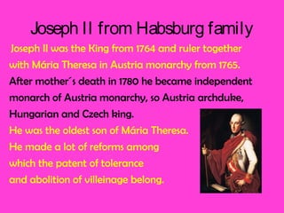 Joseph II from Habsburg family
Joseph II was the King from 1764 and ruler together
with Mária Theresa in Austria monarchy from 1765.
After mother´s death in 1780 he became independent
monarch of Austria monarchy, so Austria archduke,
Hungarian and Czech king.
He was the oldest son of Mária Theresa.
He made a lot of reforms among
which the patent of tolerance
and abolition of villeinage belong.
 