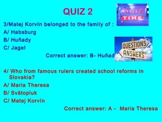 QUIZ 2
3/Matej Korvín belonged to the family of :
A/ Habsburg
B/ Huňady
C/ Jagel
Correct answer: B- Huňady
4/ Who from famous rulers created school reforms in
Slovakia?
A/ Maria Theresa
B/ Svätopluk
C/ Matej Korvín
Correct answer: A - Maria Theresa
 