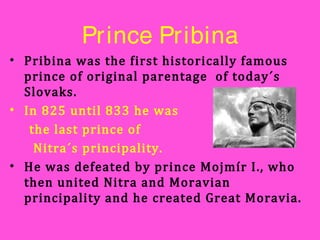 Prince Pribina
• Pribina was the first historically famous
prince of original parentage of today´s
Slovaks.
• In 825 until 833 he was
the last prince of
Nitra´s principality.
• He was defeated by prince Mojmír I., who
then united Nitra and Moravian
principality and he created Great Moravia.
 