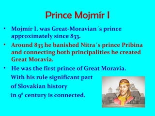 Prince Mojmír I
• Mojmír I. was Great-Moravian´s prince
approximately since 833.
• Around 833 he banished Nitra´s prince Pribina
and connecting both principalities he created
Great Moravia.
• He was the first prince of Great Moravia.
With his rule significant part
of Slovakian history
in 9th
century is connected.
 
