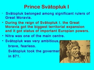 Prince Svätopluk I
• Svätopluk belonged among significant rulers of
Great Moravia.
• During the reign of Svätopluk I. the Great
Moravia got the biggest territorial expansion
and it got status of important Europian powers.
• Nitra was one of the main centre.
• Svätopluk was very ambitious,
brave, fearless.
  Svätopluk took the goverment
in 871.
 
 