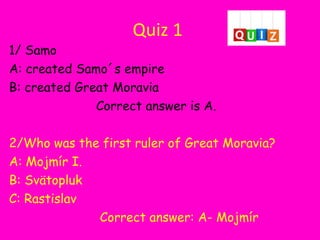 Quiz 1
1/ Samo
A: created Samo´s empire
B: created Great Moravia
Correct answer is A.
2/Who was the first ruler of Great Moravia?
A: Mojmír I.
B: Svätopluk
C: Rastislav
Correct answer: A- Mojmír
 
