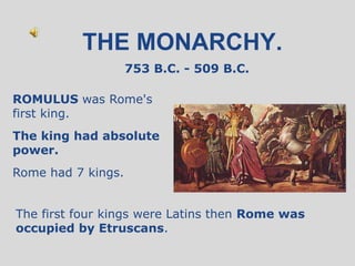 THE MONARCHY.
                    753 B.C. - 509 B.C.

ROMULUS was Rome's
first king.
The king had absolute
power.
Rome had 7 kings.


The first four kings were Latins then Rome was
occupied by Etruscans.
 