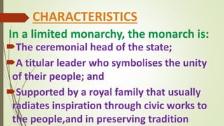 In a limited monarchy, the monarch is:
The ceremonial head of the state;
A titular leader who symbolises the unity
of their people; and
Supported by a royal family that usually
radiates inspiration through civic works to
the people,and in preserving tradition
CHARACTERISTICS
 
