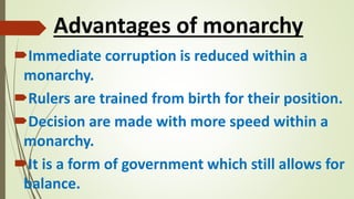 Advantages of monarchy
Immediate corruption is reduced within a
monarchy.
Rulers are trained from birth for their position.
Decision are made with more speed within a
monarchy.
It is a form of government which still allows for
balance.
 