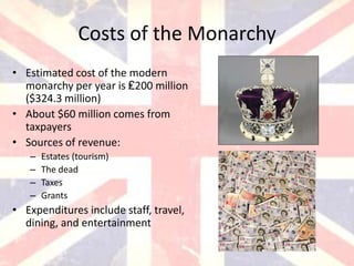 Costs of the Monarchy
• Estimated cost of the modern
  monarchy per year is ₤200 million
  ($324.3 million)
• About $60 million comes from
  taxpayers
• Sources of revenue:
   –   Estates (tourism)
   –   The dead
   –   Taxes
   –   Grants
• Expenditures include staff, travel,
  dining, and entertainment
 