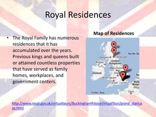 Royal Residences
                                                  Map of Residences
• The Royal Family has numerous
  residences that it has
  accumulated over the years.
  Previous kings and queens built
  or attained countless properties
  that have served as family
  homes, workplaces, and
  government centers.



  http://www.royal.gov.uk/virtualtours/BuckinghamPalaceVirtualTour/grand_stairca
  se.html
 