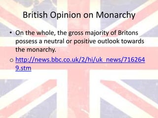 British Opinion on Monarchy
• On the whole, the gross majority of Britons
  possess a neutral or positive outlook towards
  the monarchy.
o http://news.bbc.co.uk/2/hi/uk_news/716264
  9.stm
 