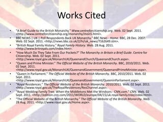 Works Cited
•   "A Brief Guide to the British Monarchy." Www.centreforcitizenship.org. Web. 02 Sept. 2011.
    <http://www.centreforcitizenship.org/monarchy/mon5.html>.
•   BBC NEWS | UK | Poll Respondents Back UK Monarchy." BBC News - Home. BBC, 28 Dec. 2007.
    Web. 02 Sept. 2011. <http://news.bbc.co.uk/2/hi/uk_news/7162649.stm>.
•   "British Royal Family History." Royal Family History. Web. 28 Aug. 2011.
    <http://www.britroyals.com/index.htm>.
•   "How Much Do They Take From Our Pockets?" The Monarchy in Britain a Brief Guide. Centre for
    Citizenship. Web. 02 Sept. 2011.
    <http://www.royal.gov.uk/MonarchUK/QueenandChurch/QueenandChurch.aspx>.
•   "Queen and Prime Minister." The Official Website of the British Monarchy. BBC, 2010/2011. Web.
    02 Sept. 2011.
    <http://www.royal.gov.uk/MonarchUK/QueenandGovernment/QueenandPrimeMinister.aspx>.
•   "Queen in Parliament." The Official Website of the British Monarchy. BBC, 2010/2011. Web. 02
    Sept. 2011.
    <http://www.royal.gov.uk/MonarchUK/QueenandGovernment/QueeninParliament.aspx>.
•   "Royal Residences." The Official Website of the British Monarchy. 2010/2011. Web. 02 Sept. 2011.
    <http://www.royal.gov.uk/TheRoyalResidences/ResChannel.aspx>.
•   "Royal Wedding Family Tree: When the Middletons Met the Windsors - CNN.com." CNN. Web. 02
    Sept. 2011. <http://edition.cnn.com/2011/WORLD/europe/04/15/uk.royal.family.tree/index.html>.
•   "The Official Website of the British Monarchy." The Official Website of the British Monarchy. Web.
    28 Aug. 2011. <http://www.royal.gov.uk/Home.aspx>.
 