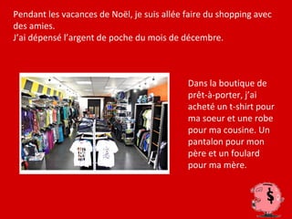 Pendant les vacances de Noël, je suis allée faire du shopping avec
des amies.
J’ai dépensé l’argent de poche du mois de décembre.



                                            Dans la boutique de
                                            prêt-à-porter, j’ai
                                            acheté un t-shirt pour
                                            ma soeur et une robe
                                            pour ma cousine. Un
                                            pantalon pour mon
                                            père et un foulard
                                            pour ma mère.
 