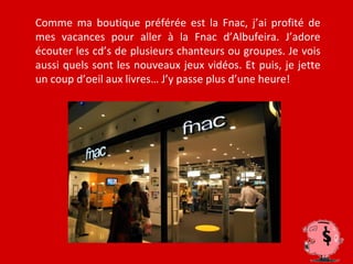 Comme ma boutique préférée est la Fnac, j’ai profité de
mes vacances pour aller à la Fnac d’Albufeira. J’adore
écouter les cd’s de plusieurs chanteurs ou groupes. Je vois
aussi quels sont les nouveaux jeux vidéos. Et puis, je jette
un coup d’oeil aux livres… J’y passe plus d’une heure!
 