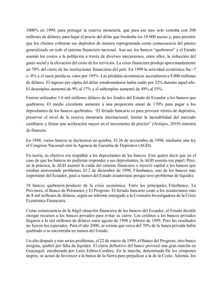 1000% en 1999; para proteger la reserva monetaria, que para ese mes solo contaba con 200
millones de dólares; para bajar el precio del dólar que bordeaba los 18 000 sucres y, para permitir
que los clientes cobraran sus depósitos de manera reprogramada como consecuencia del pánico
generalizado en todo el sistema financiero nacional. Aun así, los bancos “quebraron” y el Estado
asumió los costos a la población a través de diversos mecanismos, entre ellos, la reducción del
gasto social y la elevación del costo de los servicios. La crisis financiera produjo aproximadamente
un 70% del cierre de las instituciones financieras del país. En 1999 la actividad económica fue -7
o -8% y el sucre perdía su valor por 195%. Las pérdidas económicas ascendieron a 8.000 millones
de dólares. El ingreso per cápita del dólar estadounidense había caído por 32% durante aquel año.
El desempleo aumentó de 9% al 17% y el subempleo aumentó de 49% al 55%.
Fueron utilizados 1.6 mil millones dólares de los fondos del Estado de Ecuador a los bancos que
quebraron. El medio circulante aumentó a una proporción anual de 170% para pagar a los
depositantes de los bancos quebrados. “El feriado bancario es para prevenir retiros de depósitos,
preservar el nivel de la reserva monetaria internacional, limitar la inestabilidad del mercado
cambiario y frenar una aceleración mayor en el incremento de precios” (Armijos, 2019) ministra
de finanzas.
En 1998, varios bancos se declararon en quiebra. El 26 de noviembre de 1998, mediante una ley
el Congreso Nacional creó la Agencia de Garantía de Depósitos (AGD).
En teoría, su objetivo era respaldar a los depositantes de los bancos. Esto quiere decir que en el
caso de que los bancos no pudieran responder a sus depositantes, la AGD asumía ese papel. Pero,
en la práctica, la AGD asumió la caída del sistema financiero e inyectó capital a los bancos que
estaban atravesando problemas. El 2 de diciembre de 1998, Filanbanco, uno de los bancos más
importante del Ecuador, pasó a manos del Estado ecuatoriano porque tuvo problemas de liquidez.
18 bancos quebraron producto de la crisis económica. Entre los principales, Filanbanco, La
Previsora, el Banco de Préstamos y El Progreso. El feriado bancario costó a los ecuatorianos más
de 8 mil millones de dólares, según un informe entregado a la Comisión Investigadora de la Crisis
Económica Financiera.
Como consecuencia de la frágil situación financiera de los bancos del Ecuador, el Estado decidió
otorgar recursos a los bancos privados para evitar su cierre. Los créditos a los bancos privados
llegaron a lo mil millones de dólares entre agosto de 1998 y febrero de 1999. Pero los resultados
no fueron los esperados. Para el año 2000, se estima que cerca del 70% de la banca privada había
quebrado o se encontraba en manos del Estado.
Un año después y tras serios problemas, el 22 de marzo de 1999, el Banco del Progreso, otro banco
insignia, quebró por falta de liquidez. El cierre definitivo del banco provocó una gran marcha en
Guayaquil, encabezada por León Febres-Cordero. En la marcha, denominada De los crespones
negros, se acusó de favorecer a la banca de la Sierra para perjudicar a la de la Costa. Además, los
 