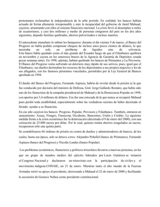 protestantes reclamaban la independencia de la urbe porteña. En realidad, los bancos habían
actuado de forma altamente irresponsable y ante la incapacidad del gobierno de Jamil Mahuad,
cayeron, arrastrando con ellos al sistema financiero nacional. La crisis llevó al desempleo a miles
de ecuatorianos, y casi dos millones y medio de personas emigraron del país en los dos años
siguientes, dejando familias quebradas, ahorros pulverizados e incluso muertes.
El antecedente inmediato lo sabían los banqueros: durante el día viernes 5 de marzo, el Banco del
Progreso no había podido compensar cheques de incluso unos pocos cientos de dólares, lo que
mostraba no solo un problema de liquidez sino de solvencia.
Este banco había quedado como el más grande del Ecuador luego de que el Filanbanco quebrara
en noviembre y cayera en los amorosos brazos de la Agencia de Garantía de Depósitos creada
pocas semanas antes. En 1998, además, habían quebrado los bancos de Préstamos y La Previsora.
El Banco del Progreso venía sufriendo un deterioro muy rápido de sus activos, pues, igual que el
Filanbanco, sus dueños destinaban los recursos de los depositantes a sus propios negocios y los de
sus allegados, con los famosos préstamos vinculados, permitidos por la Ley General de Bancos
aprobada en 1994.
El dueño del Banco del Progreso, Fernando Aspiazu, habría de revelar desde la prisión (a la que
fue conducido por decisión del ministro de Defensa, Gral. Jorge Gallardo Román), que había sido
uno de los financistas de la campaña presidencial de Mahuad y de la Democracia Popular en 1998,
con aportes por 3,4 millones de dólares. Esa fue una estocada de la que nunca se recuperó Mahuad
pues perdió toda credibilidad, especialmente sobre las verdaderas razones de haber decretado el
feriado: ayudar a su financista.
En ese año cayeron los bancos: Progreso, Popular, Previsora y Filanbanco. También, entraron en
saneamiento: Azuay, Finagro, Financorp, Occidente, Bancomex, Unión y Crédito. La siguiente
medida frente a la crisis económica fue la dolarización (decretada el 9 de enero del 2000), con una
cotización de 25.000 sucres por dólar. Por lo cual, quienes tenían ahorros congelados en sucres,
recuperaron sólo una quinta parte.
Se contabilizaron 68 órdenes de prisión en contra de dueños y administradores de bancos, de los
cuales, hasta esa época, solo se detuvo a tres: Alejandro Peñafiel (banco de Préstamos), Fernando
Aspiazu (banco del Progreso) y Nicolás Landes (banco Popular).
Los problemas económicos, financieros y políticos irresolutos llevaron a masivas protestas, en las
que un grupo de mandos medios del ejército liderados por Lucio Gutiérrez se tomaron
el Congreso Nacional y declararon un triunvirato con la participación de civiles y el
movimiento indígena CONAIE, un 21 de enero. Mientras tanto el alto mando de la Fuerzas
Armadas retiró su apoyo al presidente, derrocando a Mahuad el 22 de enero de 2000 y facilitando
la ascensión de Gustavo Noboa como presidente constitucional.
 
