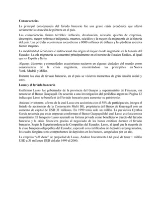 Consecuencias
La principal consecuencia del feriado bancario fue una grave crisis económica que afectó
seriamente la situación de pobreza en el país.
Las consecuencias fueron terribles: inflación, devaluación, recesión, quiebra de empresas,
desempleo, mayor pobreza e indigencia, muertes, suicidios y la mayor ola migratoria de la historia
del país. Las pérdidas económicas ascendieron a 8000 millones de dólares y las pérdidas sociales
fueron mayores.
La inestabilidad económica e institucional dio origen al mayor éxodo migratorio en la historia del
Ecuador. La ola migratoria se concentró principalmente en el noreste de Estados Unidos, al igual
que en España e Italia.
Algunas diásporas y comunidades ecuatorianas nacieron en algunas ciudades del mundo como
consecuencia de la crisis migratoria, encontrándose las principales en Nueva
York, Madrid y Milán.
Durante los días de feriado bancario, en el país se vivieron momentos de gran tensión social y
caos.
Lasso y el feriado bancario
Guillermo Lasso fue gobernador de la provincia del Guayas y superministro de Finanzas, sin
renunciar al Banco Guayaquil. De acuerdo a una investigación del periódico argentino Página 12
indica que Lasso se benefició del Feriado bancario para aumentar su patrimonio.
Andean Investment, afirma de la cual Lasso era accionista con el 58% de participación, integra el
listado de accionistas de la Corporación Multi BG, propietaria del Banco de Guayaquil con un
aumento de capital de USD 31 millones. En 1999 tenía solo un millón. La periodista Cynthia
García recuerda que estas empresas conforman el Banco Guayaquil del cual Lasso es el accionista
mayoritario. El banquero Lasso acumuló su fortuna privada como beneficiario directo del feriado
bancario y la crisis financiera gracias al negociado de los bonos emitidos durante el feriado
bancario. Según la Superintendencia de Compañías del Ecuador, Lasso, al igual que la mayoría de
la clase banquera oligopólica del Ecuador, especuló con certificados de depósitos reprogramados,
los cuales fungían como comprobantes de depósitos en los bancos, congelados por un año.
La empresa “off shore” de propiedad de Lasso, Andean Investments Ltd. pasó de tener 1 millón
USD a 31 millones USD del año 1999 al 2000.
 