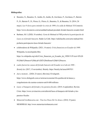 Bibliografías:
 Basantes, X., Basantes, X., Jumbo, B., Jumbo, B., Gavilanes, P., Gavilanes, P., Barreto
P., D., Barreto P., D., Flores, G., Flores, G., Basantes, X., & Basantes, X. (2014, 24
mayo). Las 9 claves para entender la crisis de 1999 y la caída de Mahuad. El Comercio.
https://www.elcomercio.com/actualidad/mahuad-peculado-feriado-bancario-ecuador.html
 Burbano, M. I. (2020, 18 octubre). Carta de Mahuad al FMI probaría la participación de
Lasso en el feriado bancario. Radio La Calle. https://radiolacalle.com/carta-mahuad-fmi-
probaria-participacion-lasso-feriado-bancario/
 colaboradores de Wikipedia. (2021, 14 enero). Crisis financiera en Ecuador de 1999.
Wikipedia, la enciclopedia libre.
https://es.wikipedia.org/wiki/Crisis_financiera_en_Ecuador_de_1999#:%7E:text=El%20
8%20de%20marzo%20de,de%202%20millones%20de%20sucres.
 cuales fueron las causas del feriado bancario del Ecuador en el año de 1999 -
Brainly.lat. (2017, 13 noviembre). Brainly. https://brainly.lat/tarea/6987831
 Just a moment... (2020, 23 enero). [Revista]. El telegrafo.
https://www.eltelegrafo.com.ec/noticias/economia/4/la-quiebra-de-la-banca-y-
congelamiento-de-cuentas-costaron-usd-8-600-millones
 Lasso: el banquero del feriado y los paraísos fiscales. (2019, 4 septiembre). Revista
Crisis. https://www.revistacrisis.com/editorial/lasso-el-banquero-del-feriado-y-los-
paraisos-fiscales
 MemoriaCrisisBancaria.com - Tras Los Pasos De Un Atraco. (2010, 15 junio).
MEMORIAS. http://www.memoriacrisisbancaria.com/
 