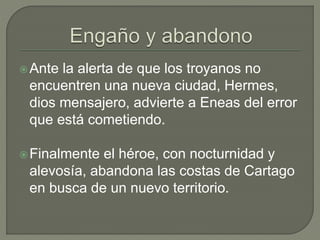 Ante la alerta de que los troyanos no 
encuentren una nueva ciudad, Hermes, 
dios mensajero, advierte a Eneas del error 
que está cometiendo. 
Finalmente el héroe, con nocturnidad y 
alevosía, abandona las costas de Cartago 
en busca de un nuevo territorio. 
 