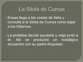 Eneas llega a las costas de Italia y 
consulta a la Sibila de Cumas cómo bajar 
a los Infiernos. 
La profetisa decide ayudarle y viaja junto a 
él. Allí se producirá un nostálgico 
encuentro con su padre Anquises. 
 