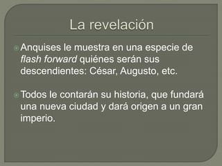 Anquises le muestra en una especie de 
flash forward quiénes serán sus 
descendientes: César, Augusto, etc. 
Todos le contarán su historia, que fundará 
una nueva ciudad y dará origen a un gran 
imperio. 
 