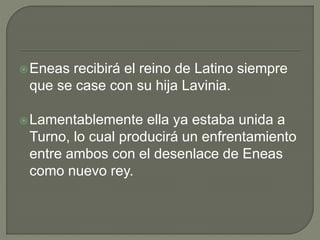 Eneas recibirá el reino de Latino siempre 
que se case con su hija Lavinia. 
Lamentablemente ella ya estaba unida a 
Turno, lo cual producirá un enfrentamiento 
entre ambos con el desenlace de Eneas 
como nuevo rey. 
 