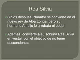 Siglos después, Numítor se convierte en el 
nuevo rey de Alba Longa, pero su 
hermano Amulio le arrebata el poder. 
Además, convierte a su sobrina Rea Silvia 
en vestal, con el objetivo de no tener 
descendencia. 
 