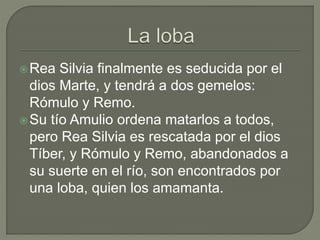 Rea Silvia finalmente es seducida por el 
dios Marte, y tendrá a dos gemelos: 
Rómulo y Remo. 
Su tío Amulio ordena matarlos a todos, 
pero Rea Silvia es rescatada por el dios 
Tíber, y Rómulo y Remo, abandonados a 
su suerte en el río, son encontrados por 
una loba, quien los amamanta. 
 