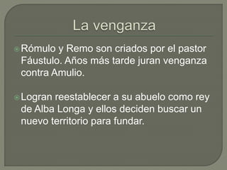 Rómulo y Remo son criados por el pastor 
Fáustulo. Años más tarde juran venganza 
contra Amulio. 
Logran reestablecer a su abuelo como rey 
de Alba Longa y ellos deciden buscar un 
nuevo territorio para fundar. 
 