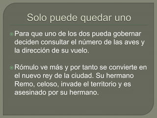 Para que uno de los dos pueda gobernar 
deciden consultar el número de las aves y 
la dirección de su vuelo. 
Rómulo ve más y por tanto se convierte en 
el nuevo rey de la ciudad. Su hermano 
Remo, celoso, invade el territorio y es 
asesinado por su hermano. 
 
