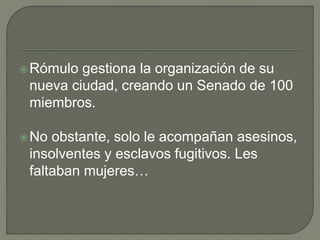 Rómulo gestiona la organización de su 
nueva ciudad, creando un Senado de 100 
miembros. 
No obstante, solo le acompañan asesinos, 
insolventes y esclavos fugitivos. Les 
faltaban mujeres… 
 