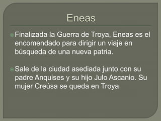 Finalizada la Guerra de Troya, Eneas es el 
encomendado para dirigir un viaje en 
búsqueda de una nueva patria. 
Sale de la ciudad asediada junto con su 
padre Anquises y su hijo Julo Ascanio. Su 
mujer Creúsa se queda en Troya 
 