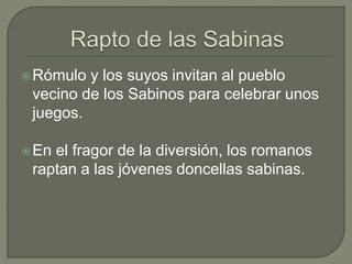 Rómulo y los suyos invitan al pueblo 
vecino de los Sabinos para celebrar unos 
juegos. 
En el fragor de la diversión, los romanos 
raptan a las jóvenes doncellas sabinas. 
 