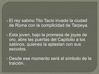 El rey sabino Tito Tacio invade la ciudad 
de Roma con la complicidad de Tarpeya. 
Esta joven, bajo la promesa de joyas de 
oro, abre las puertas del Capitolio a los 
sabinos, quienes la aplastan con sus 
escudos. 
Desde ese momento será el símbolo de la 
traición. 
 