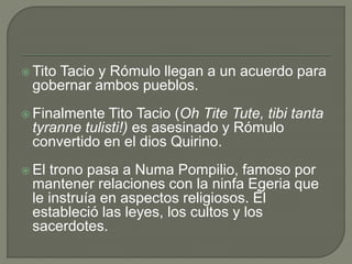 Tito Tacio y Rómulo llegan a un acuerdo para 
gobernar ambos pueblos. 
 Finalmente Tito Tacio (Oh Tite Tute, tibi tanta 
tyranne tulisti!) es asesinado y Rómulo 
convertido en el dios Quirino. 
 El trono pasa a Numa Pompilio, famoso por 
mantener relaciones con la ninfa Egeria que 
le instruía en aspectos religiosos. Él 
estableció las leyes, los cultos y los 
sacerdotes. 
 