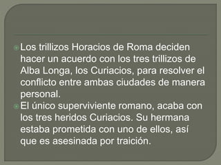 Los trillizos Horacios de Roma deciden 
hacer un acuerdo con los tres trillizos de 
Alba Longa, los Curiacios, para resolver el 
conflicto entre ambas ciudades de manera 
personal. 
El único superviviente romano, acaba con 
los tres heridos Curiacios. Su hermana 
estaba prometida con uno de ellos, así 
que es asesinada por traición. 
 