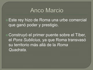 Este rey hizo de Roma una urbe comercial 
que ganó poder y prestigio. 
Construyó el primer puente sobre el Tíber, 
el Pons Sublicius, ya que Roma transvasó 
su territorio más allá de la Roma 
Quadrata. 
 