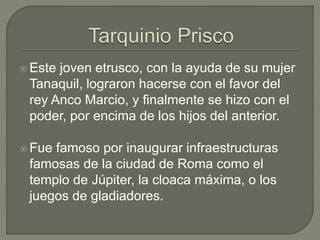 Este joven etrusco, con la ayuda de su mujer 
Tanaquil, lograron hacerse con el favor del 
rey Anco Marcio, y finalmente se hizo con el 
poder, por encima de los hijos del anterior. 
 Fue famoso por inaugurar infraestructuras 
famosas de la ciudad de Roma como el 
templo de Júpiter, la cloaca máxima, o los 
juegos de gladiadores. 
 