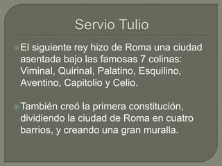 El siguiente rey hizo de Roma una ciudad 
asentada bajo las famosas 7 colinas: 
Viminal, Quirinal, Palatino, Esquilino, 
Aventino, Capitolio y Celio. 
También creó la primera constitución, 
dividiendo la ciudad de Roma en cuatro 
barrios, y creando una gran muralla. 
 